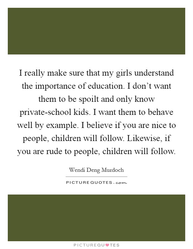 I really make sure that my girls understand the importance of education. I don't want them to be spoilt and only know private-school kids. I want them to behave well by example. I believe if you are nice to people, children will follow. Likewise, if you are rude to people, children will follow Picture Quote #1
