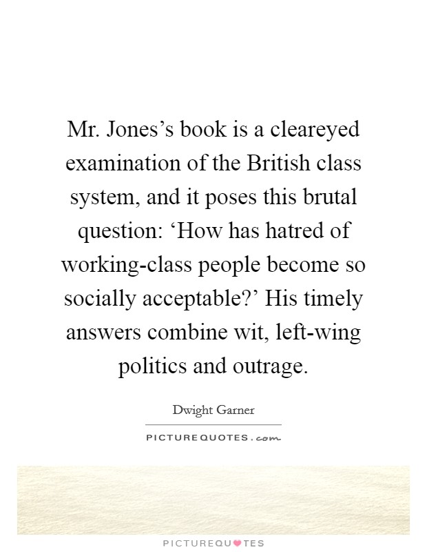 Mr. Jones's book is a cleareyed examination of the British class system, and it poses this brutal question: ‘How has hatred of working-class people become so socially acceptable?' His timely answers combine wit, left-wing politics and outrage Picture Quote #1