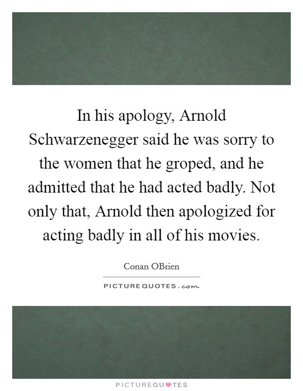 In his apology, Arnold Schwarzenegger said he was sorry to the women that he groped, and he admitted that he had acted badly. Not only that, Arnold then apologized for acting badly in all of his movies Picture Quote #1