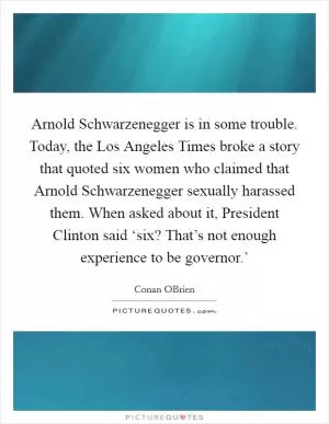 Arnold Schwarzenegger is in some trouble. Today, the Los Angeles Times broke a story that quoted six women who claimed that Arnold Schwarzenegger sexually harassed them. When asked about it, President Clinton said ‘six? That’s not enough experience to be governor.’ Picture Quote #1