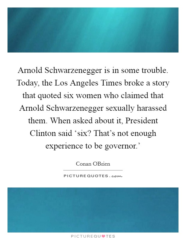 Arnold Schwarzenegger is in some trouble. Today, the Los Angeles Times broke a story that quoted six women who claimed that Arnold Schwarzenegger sexually harassed them. When asked about it, President Clinton said ‘six? That's not enough experience to be governor.' Picture Quote #1