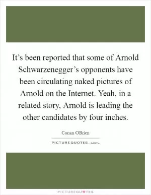 It’s been reported that some of Arnold Schwarzenegger’s opponents have been circulating naked pictures of Arnold on the Internet. Yeah, in a related story, Arnold is leading the other candidates by four inches Picture Quote #1