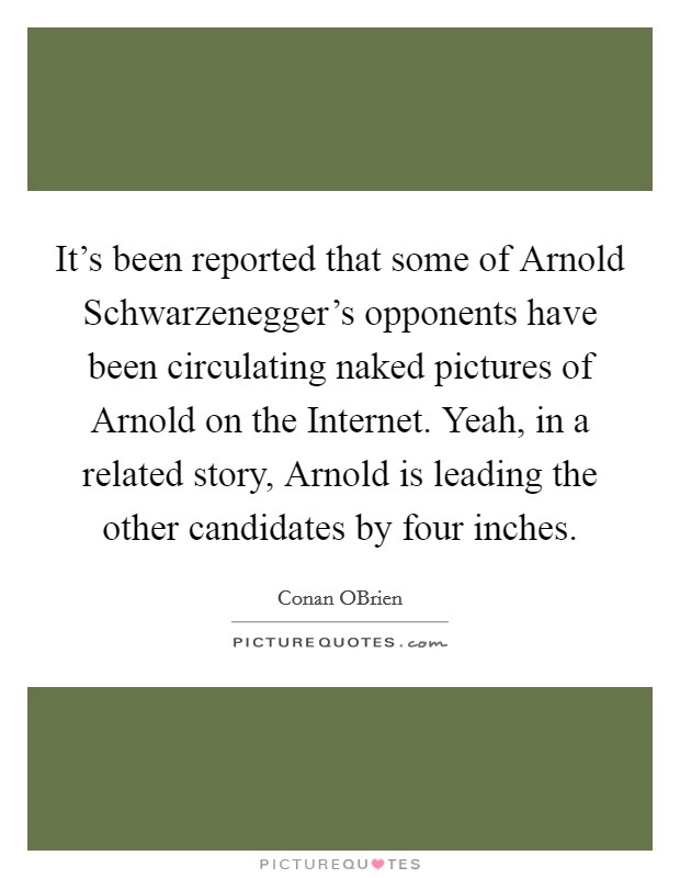 It's been reported that some of Arnold Schwarzenegger's opponents have been circulating naked pictures of Arnold on the Internet. Yeah, in a related story, Arnold is leading the other candidates by four inches Picture Quote #1