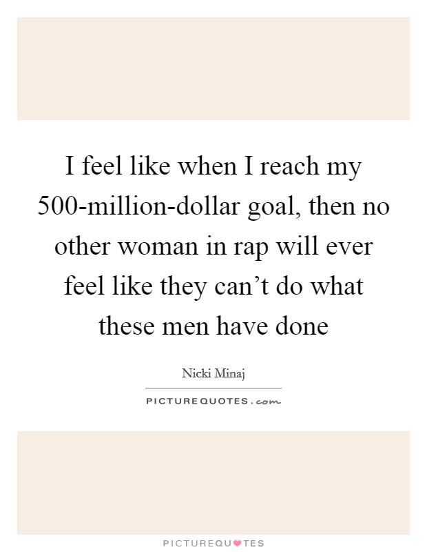 I feel like when I reach my 500-million-dollar goal, then no other woman in rap will ever feel like they can't do what these men have done Picture Quote #1
