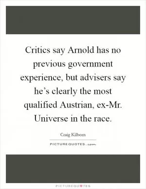 Critics say Arnold has no previous government experience, but advisers say he’s clearly the most qualified Austrian, ex-Mr. Universe in the race Picture Quote #1