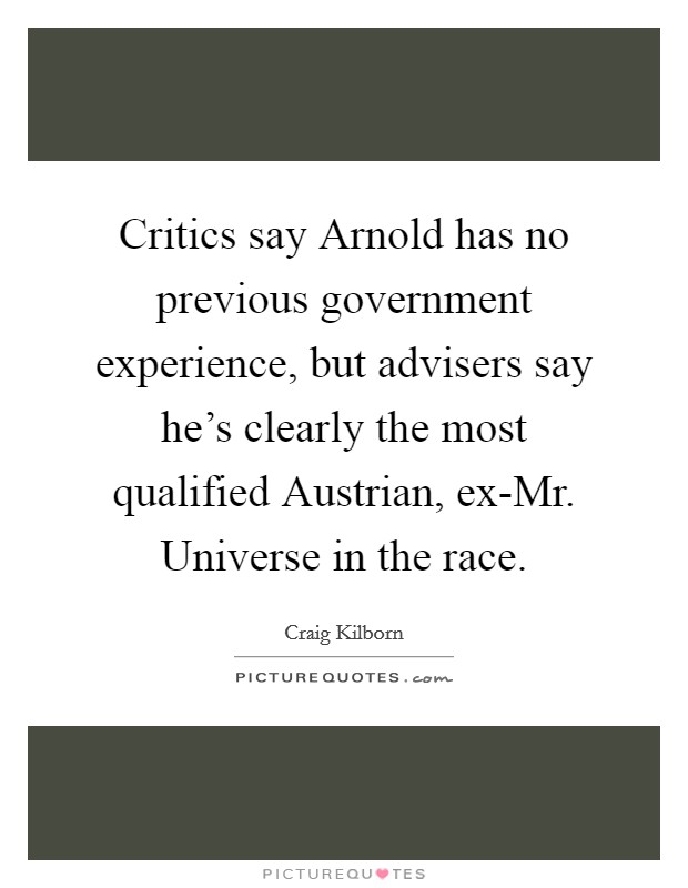 Critics say Arnold has no previous government experience, but advisers say he's clearly the most qualified Austrian, ex-Mr. Universe in the race Picture Quote #1