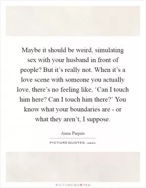 Maybe it should be weird, simulating sex with your husband in front of people? But it’s really not. When it’s a love scene with someone you actually love, there’s no feeling like, ‘Can I touch him here? Can I touch him there?’ You know what your boundaries are - or what they aren’t, I suppose Picture Quote #1
