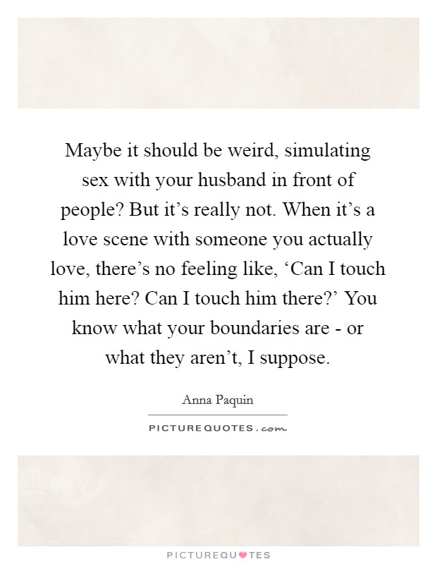 Maybe it should be weird, simulating sex with your husband in front of people? But it's really not. When it's a love scene with someone you actually love, there's no feeling like, ‘Can I touch him here? Can I touch him there?' You know what your boundaries are - or what they aren't, I suppose Picture Quote #1