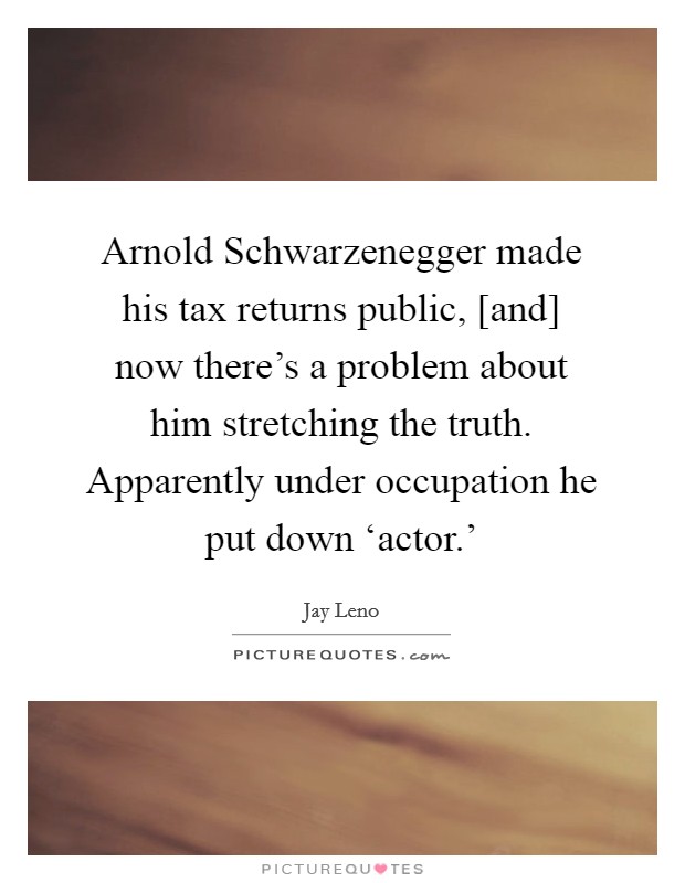 Arnold Schwarzenegger made his tax returns public, [and] now there's a problem about him stretching the truth. Apparently under occupation he put down ‘actor.' Picture Quote #1
