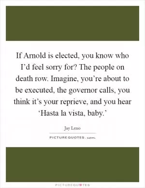 If Arnold is elected, you know who I’d feel sorry for? The people on death row. Imagine, you’re about to be executed, the governor calls, you think it’s your reprieve, and you hear ‘Hasta la vista, baby.’ Picture Quote #1