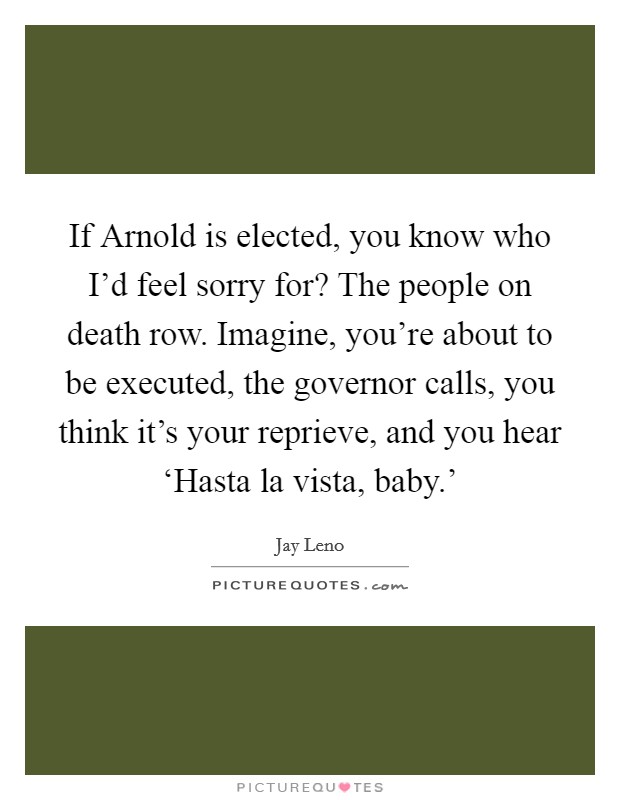 If Arnold is elected, you know who I'd feel sorry for? The people on death row. Imagine, you're about to be executed, the governor calls, you think it's your reprieve, and you hear ‘Hasta la vista, baby.' Picture Quote #1