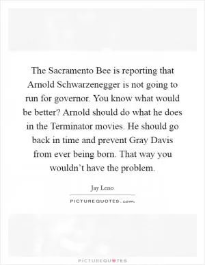 The Sacramento Bee is reporting that Arnold Schwarzenegger is not going to run for governor. You know what would be better? Arnold should do what he does in the Terminator movies. He should go back in time and prevent Gray Davis from ever being born. That way you wouldn’t have the problem Picture Quote #1