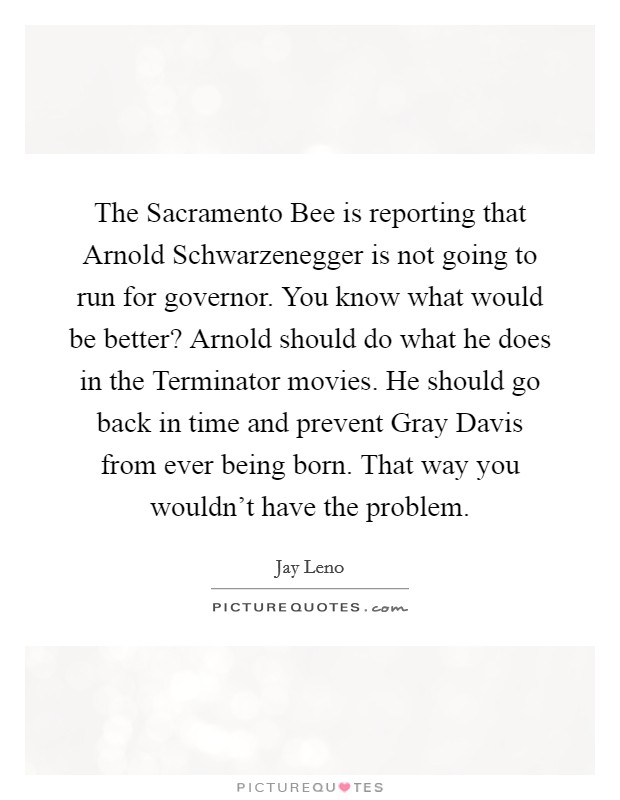The Sacramento Bee is reporting that Arnold Schwarzenegger is not going to run for governor. You know what would be better? Arnold should do what he does in the Terminator movies. He should go back in time and prevent Gray Davis from ever being born. That way you wouldn't have the problem Picture Quote #1