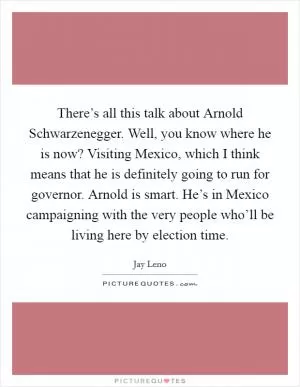 There’s all this talk about Arnold Schwarzenegger. Well, you know where he is now? Visiting Mexico, which I think means that he is definitely going to run for governor. Arnold is smart. He’s in Mexico campaigning with the very people who’ll be living here by election time Picture Quote #1