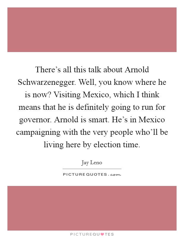 There's all this talk about Arnold Schwarzenegger. Well, you know where he is now? Visiting Mexico, which I think means that he is definitely going to run for governor. Arnold is smart. He's in Mexico campaigning with the very people who'll be living here by election time Picture Quote #1