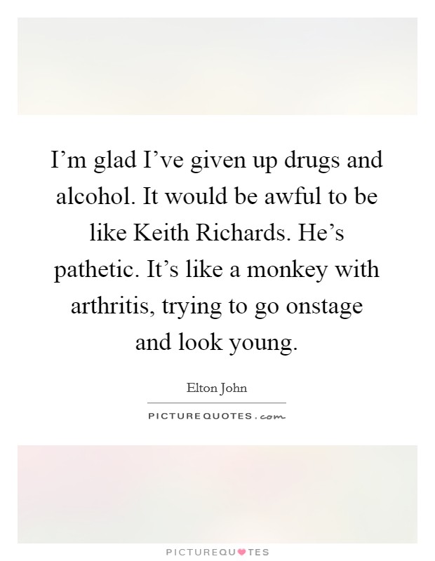I'm glad I've given up drugs and alcohol. It would be awful to be like Keith Richards. He's pathetic. It's like a monkey with arthritis, trying to go onstage and look young Picture Quote #1
