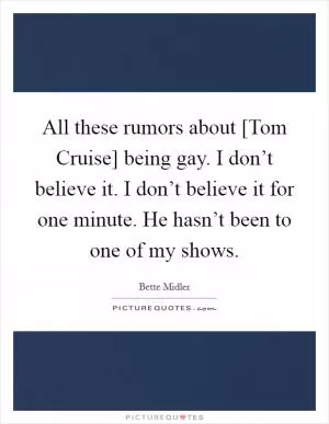All these rumors about [Tom Cruise] being gay. I don’t believe it. I don’t believe it for one minute. He hasn’t been to one of my shows Picture Quote #1