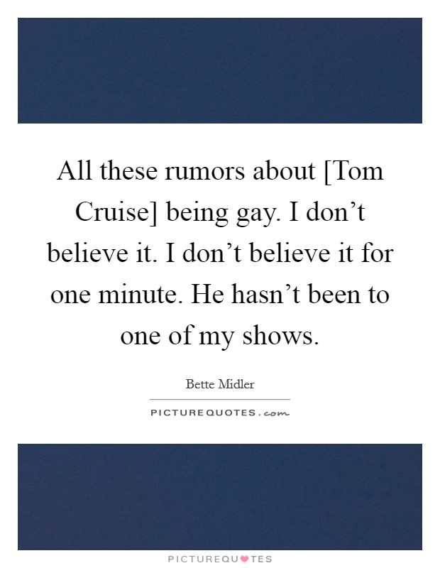 All these rumors about [Tom Cruise] being gay. I don't believe it. I don't believe it for one minute. He hasn't been to one of my shows Picture Quote #1