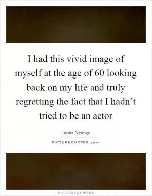I had this vivid image of myself at the age of 60 looking back on my life and truly regretting the fact that I hadn’t tried to be an actor Picture Quote #1