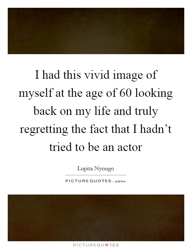 I had this vivid image of myself at the age of 60 looking back on my life and truly regretting the fact that I hadn't tried to be an actor Picture Quote #1