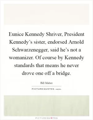 Eunice Kennedy Shriver, President Kennedy’s sister, endorsed Arnold Schwarzenegger, said he’s not a womanizer. Of course by Kennedy standards that means he never drove one off a bridge Picture Quote #1