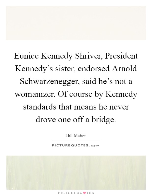 Eunice Kennedy Shriver, President Kennedy's sister, endorsed Arnold Schwarzenegger, said he's not a womanizer. Of course by Kennedy standards that means he never drove one off a bridge Picture Quote #1
