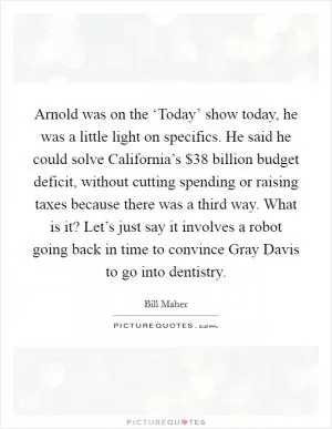 Arnold was on the ‘Today’ show today, he was a little light on specifics. He said he could solve California’s $38 billion budget deficit, without cutting spending or raising taxes because there was a third way. What is it? Let’s just say it involves a robot going back in time to convince Gray Davis to go into dentistry Picture Quote #1