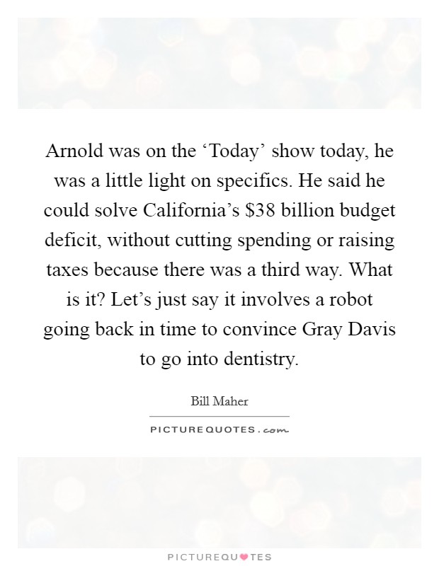Arnold was on the ‘Today' show today, he was a little light on specifics. He said he could solve California's $38 billion budget deficit, without cutting spending or raising taxes because there was a third way. What is it? Let's just say it involves a robot going back in time to convince Gray Davis to go into dentistry Picture Quote #1