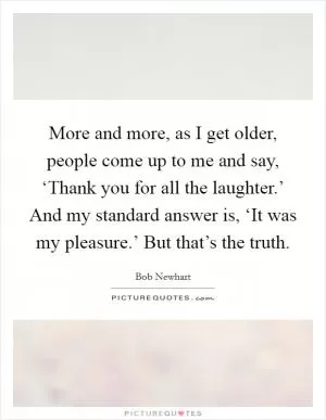 More and more, as I get older, people come up to me and say, ‘Thank you for all the laughter.’ And my standard answer is, ‘It was my pleasure.’ But that’s the truth Picture Quote #1