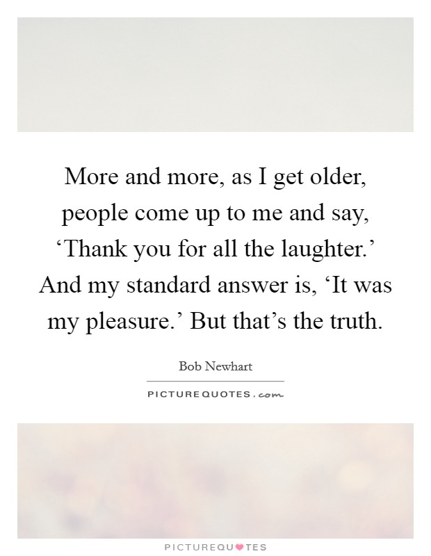 More and more, as I get older, people come up to me and say, ‘Thank you for all the laughter.' And my standard answer is, ‘It was my pleasure.' But that's the truth Picture Quote #1