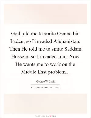 God told me to smite Osama bin Laden, so I invaded Afghanistan. Then He told me to smite Saddam Hussein, so I invaded Iraq. Now He wants me to work on the Middle East problem Picture Quote #1