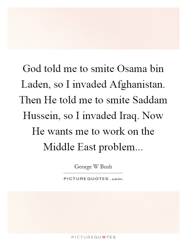 God told me to smite Osama bin Laden, so I invaded Afghanistan. Then He told me to smite Saddam Hussein, so I invaded Iraq. Now He wants me to work on the Middle East problem Picture Quote #1