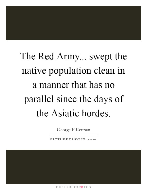 The Red Army... swept the native population clean in a manner that has no parallel since the days of the Asiatic hordes Picture Quote #1