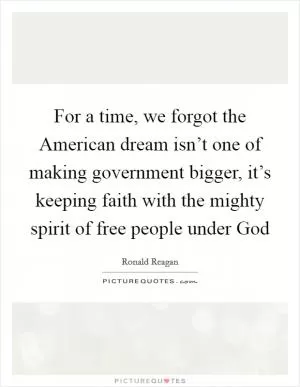 For a time, we forgot the American dream isn’t one of making government bigger, it’s keeping faith with the mighty spirit of free people under God Picture Quote #1