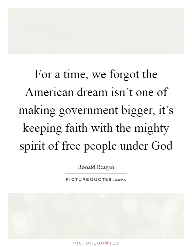 For a time, we forgot the American dream isn't one of making government bigger, it's keeping faith with the mighty spirit of free people under God Picture Quote #1