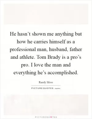 He hasn’t shown me anything but how he carries himself as a professional man, husband, father and athlete. Tom Brady is a pro’s pro. I love the man and everything he’s accomplished Picture Quote #1