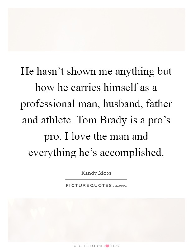 He hasn't shown me anything but how he carries himself as a professional man, husband, father and athlete. Tom Brady is a pro's pro. I love the man and everything he's accomplished Picture Quote #1
