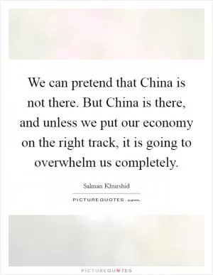 We can pretend that China is not there. But China is there, and unless we put our economy on the right track, it is going to overwhelm us completely Picture Quote #1