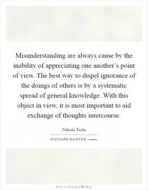 Misunderstanding are always cause by the inability of appreciating one another’s point of view. The best way to dispel ignorance of the doings of others is by a systematic spread of general knowledge. With this object in view, it is most important to aid exchange of thoughts intercourse Picture Quote #1