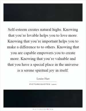 Self-esteem creates natural highs. Knowing that you’re lovable helps you to love more. Knowing that you’re important helps you to make a difference to to others. Knowing that you are capable empowers you to create more. Knowing that you’re valuable and that you have a special place in the universe is a serene spiritual joy in itself Picture Quote #1