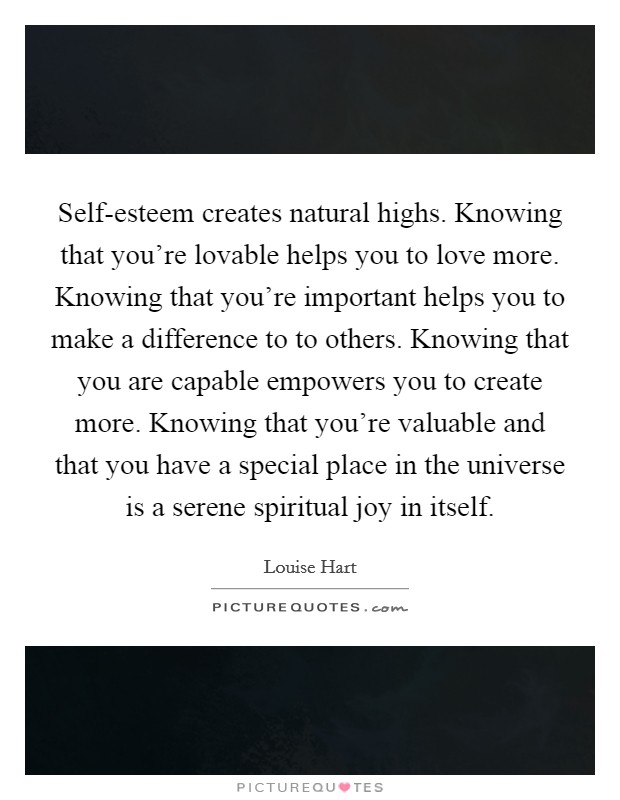 Self-esteem creates natural highs. Knowing that you're lovable helps you to love more. Knowing that you're important helps you to make a difference to to others. Knowing that you are capable empowers you to create more. Knowing that you're valuable and that you have a special place in the universe is a serene spiritual joy in itself Picture Quote #1