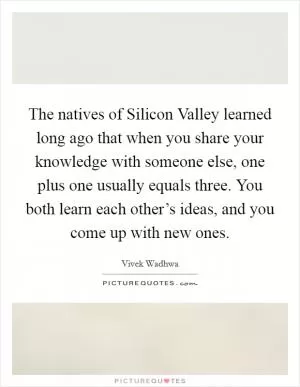 The natives of Silicon Valley learned long ago that when you share your knowledge with someone else, one plus one usually equals three. You both learn each other’s ideas, and you come up with new ones Picture Quote #1