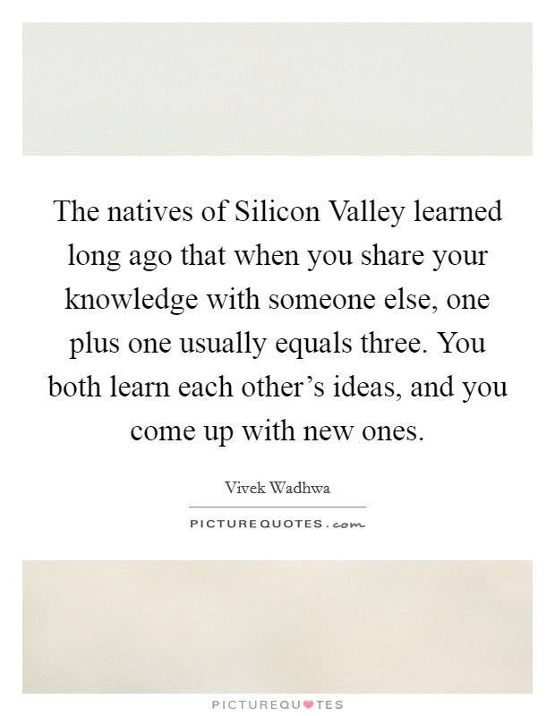 The natives of Silicon Valley learned long ago that when you share your knowledge with someone else, one plus one usually equals three. You both learn each other's ideas, and you come up with new ones Picture Quote #1