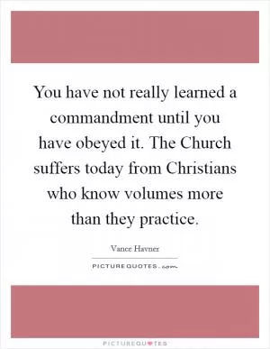 You have not really learned a commandment until you have obeyed it. The Church suffers today from Christians who know volumes more than they practice Picture Quote #1