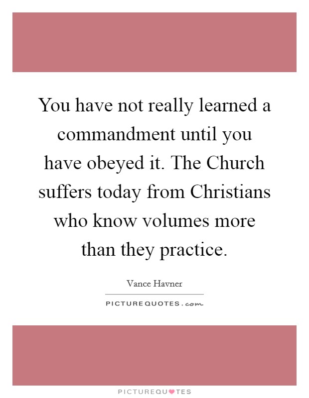 You have not really learned a commandment until you have obeyed it. The Church suffers today from Christians who know volumes more than they practice Picture Quote #1