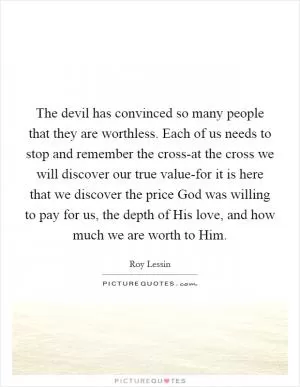 The devil has convinced so many people that they are worthless. Each of us needs to stop and remember the cross-at the cross we will discover our true value-for it is here that we discover the price God was willing to pay for us, the depth of His love, and how much we are worth to Him Picture Quote #1