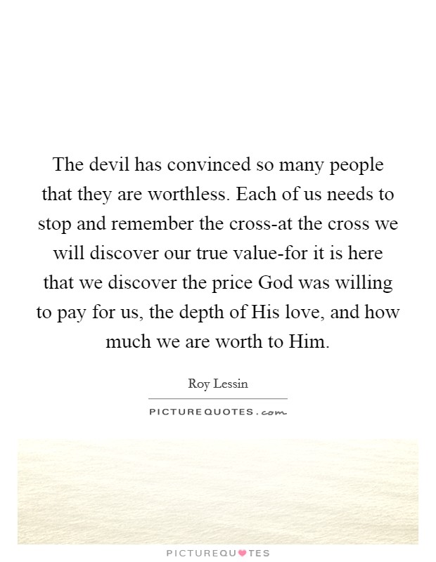 The devil has convinced so many people that they are worthless. Each of us needs to stop and remember the cross-at the cross we will discover our true value-for it is here that we discover the price God was willing to pay for us, the depth of His love, and how much we are worth to Him Picture Quote #1