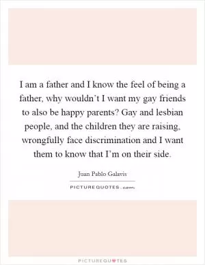 I am a father and I know the feel of being a father, why wouldn’t I want my gay friends to also be happy parents? Gay and lesbian people, and the children they are raising, wrongfully face discrimination and I want them to know that I’m on their side Picture Quote #1