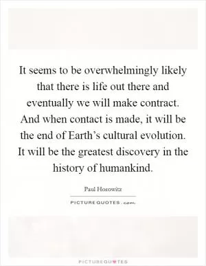 It seems to be overwhelmingly likely that there is life out there and eventually we will make contract. And when contact is made, it will be the end of Earth’s cultural evolution. It will be the greatest discovery in the history of humankind Picture Quote #1