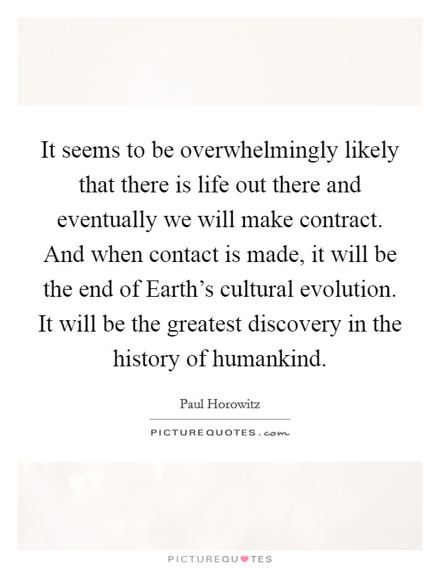 It seems to be overwhelmingly likely that there is life out there and eventually we will make contract. And when contact is made, it will be the end of Earth's cultural evolution. It will be the greatest discovery in the history of humankind Picture Quote #1